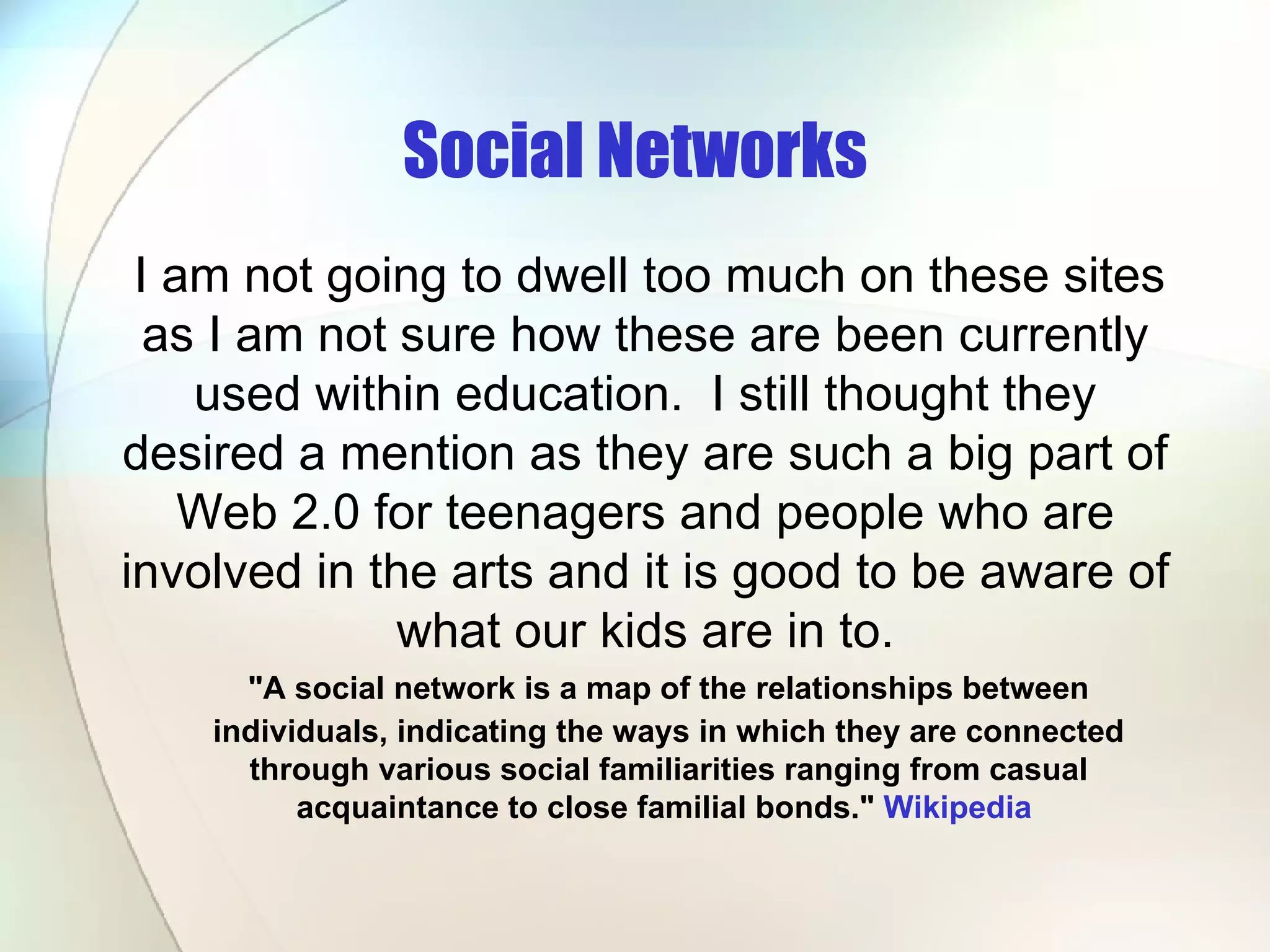 Social Networks &quot;A social network is a map of the relationships between individuals, indicating the ways in which they are connected through various social familiarities ranging from casual acquaintance to close familial bonds.&quot;  Wikipedia   I am not going to dwell too much on these sites as I am not sure how these are been currently used within education.  I still thought they desired a mention as they are such a big part of Web 2.0 for teenagers and people who are involved in the arts and it is good to be aware of what our kids are in to. 