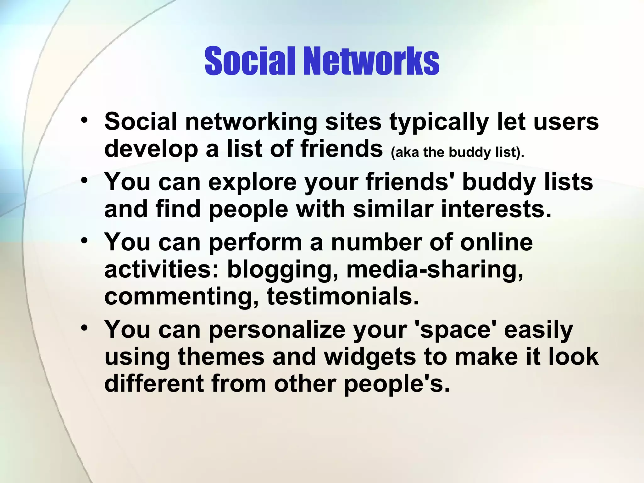 Social Networks Social networking sites typically let users develop a list of friends  (aka the buddy list). You can explore your friends' buddy lists and find people with similar interests.  You can perform a number of online activities: blogging, media-sharing, commenting, testimonials.  You can personalize your 'space' easily using themes and widgets to make it look different from other people's.  