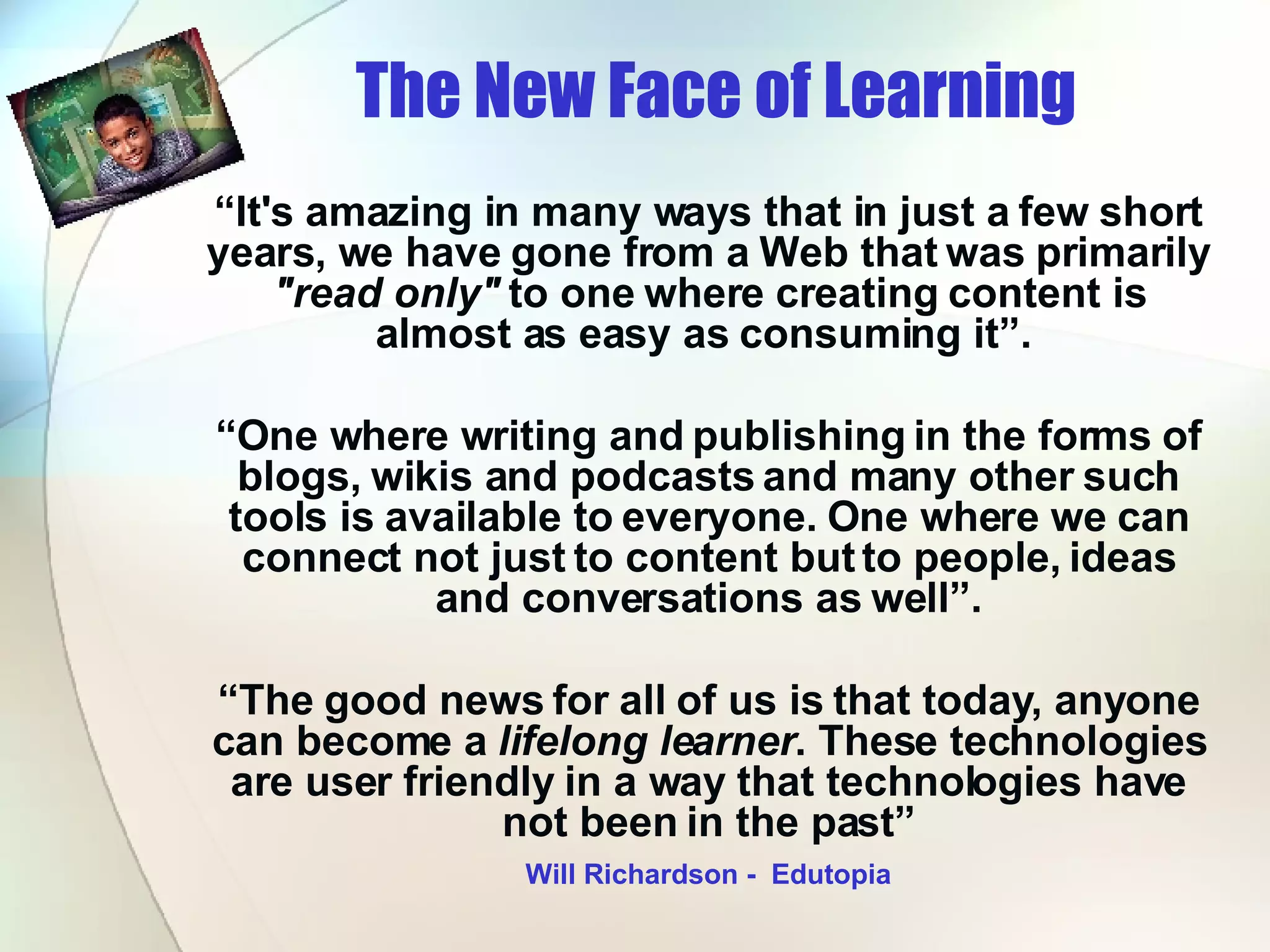 The New Face of Learning   “ It's amazing in many ways that in just a few short years, we have gone from a Web that was primarily  &quot;read only&quot;  to one where creating content is almost as easy as consuming it”.  “ One where writing and publishing in the forms of blogs, wikis and podcasts and many other such tools is available to everyone. One where we can connect not just to content but to people, ideas and conversations as well”. “ The good news for all of us is that today, anyone can become a  lifelong learner . These technologies are user friendly in a way that technologies have not been in the past” Will Richardson -  Edutopia 
