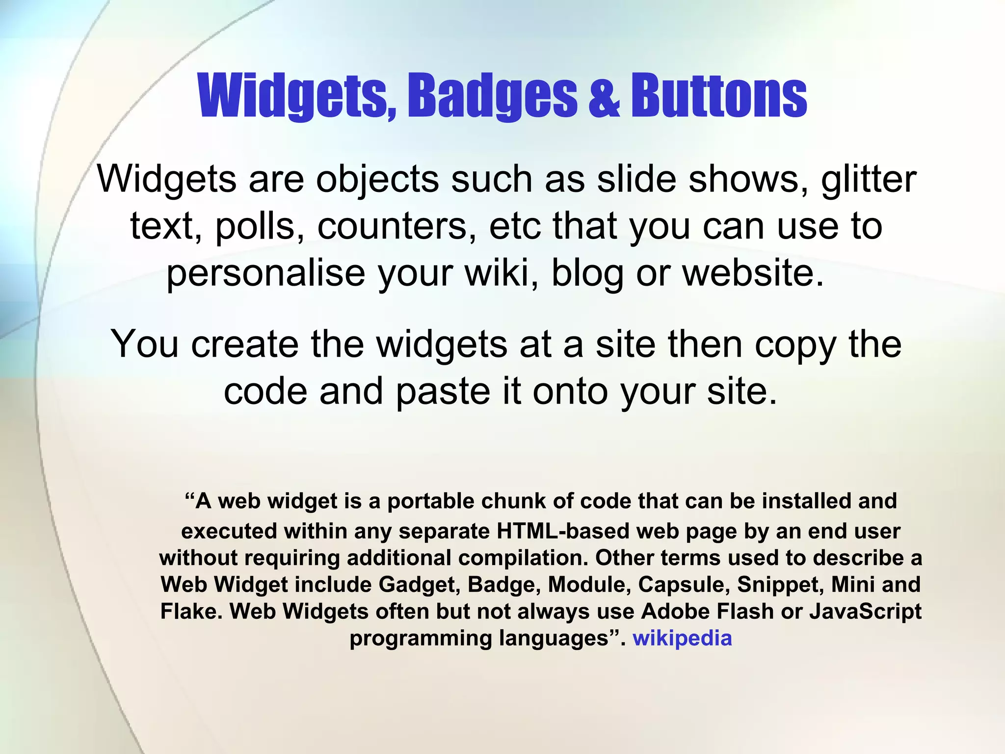 Widgets, Badges & Buttons “ A web widget is a portable chunk of code that can be installed and executed within any separate HTML-based web page by an end user without requiring additional compilation. Other terms used to describe a Web Widget include Gadget, Badge, Module, Capsule, Snippet, Mini and Flake. Web Widgets often but not always use Adobe Flash or JavaScript programming languages”.  wikipedia Widgets are objects such as slide shows, glitter text, polls, counters, etc that you can use to personalise your wiki, blog or website.  You create the widgets at a site then copy the code and paste it onto your site.  