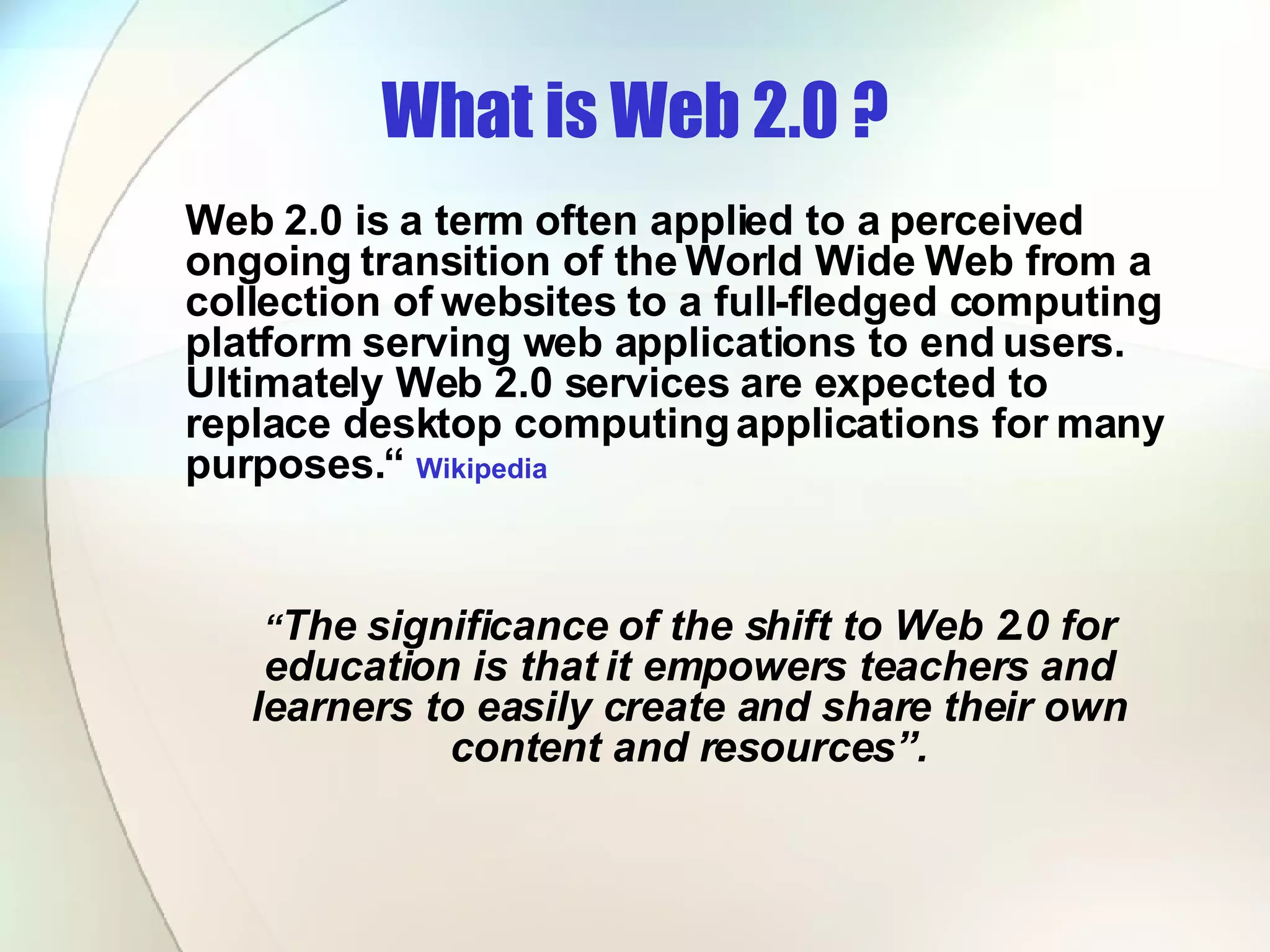 What is Web 2.0 ? Web 2.0 is a term often applied to a perceived ongoing transition of the World Wide Web from a collection of websites to a full-fledged computing platform serving web applications to end users. Ultimately Web 2.0 services are expected to replace desktop computing applications for many purposes.“  Wikipedia “ The significance of the shift to Web 2.0 for education is that it empowers teachers and learners to easily create and share their own content and resources”. 