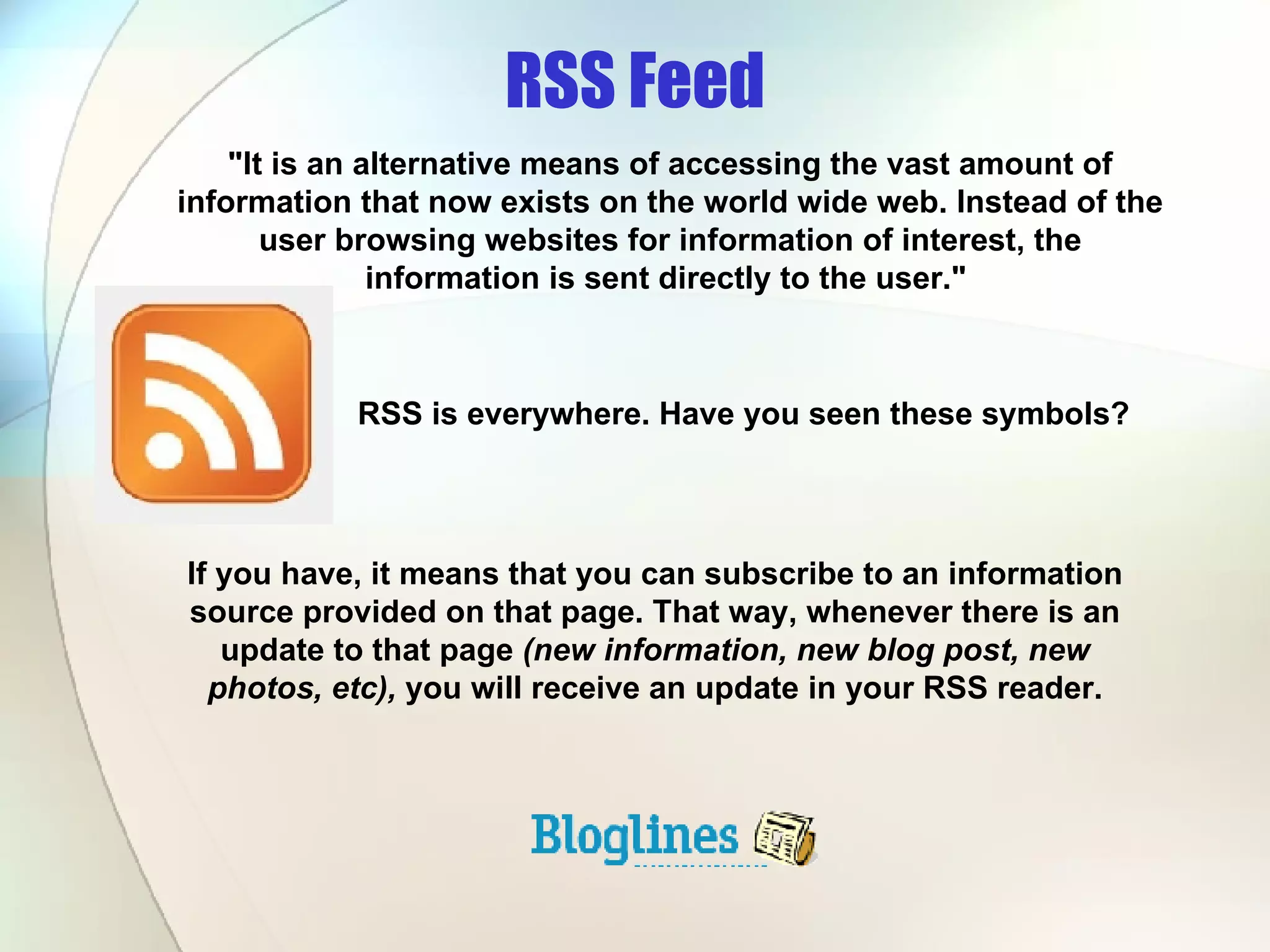 RSS Feed RSS is everywhere. Have you seen these symbols? &quot;It is an alternative means of accessing the vast amount of information that now exists on the world wide web. Instead of the user browsing websites for information of interest, the information is sent directly to the user.&quot;  If you have, it means that you can subscribe to an information source provided on that page. That way, whenever there is an update to that page  (new information, new blog post, new photos, etc),  you will receive an update in your RSS reader. 