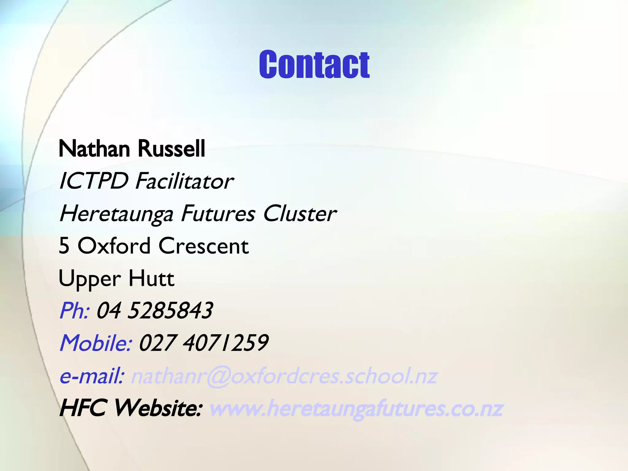 Contact Nathan Russell ICTPD Facilitator  Heretaunga Futures Cluster 5 Oxford Crescent Upper Hutt Ph:  04 5285843 Mobile:  027 4071259 e-mail:   [email_address] HFC Website:  www.heretaungafutures.co.nz   