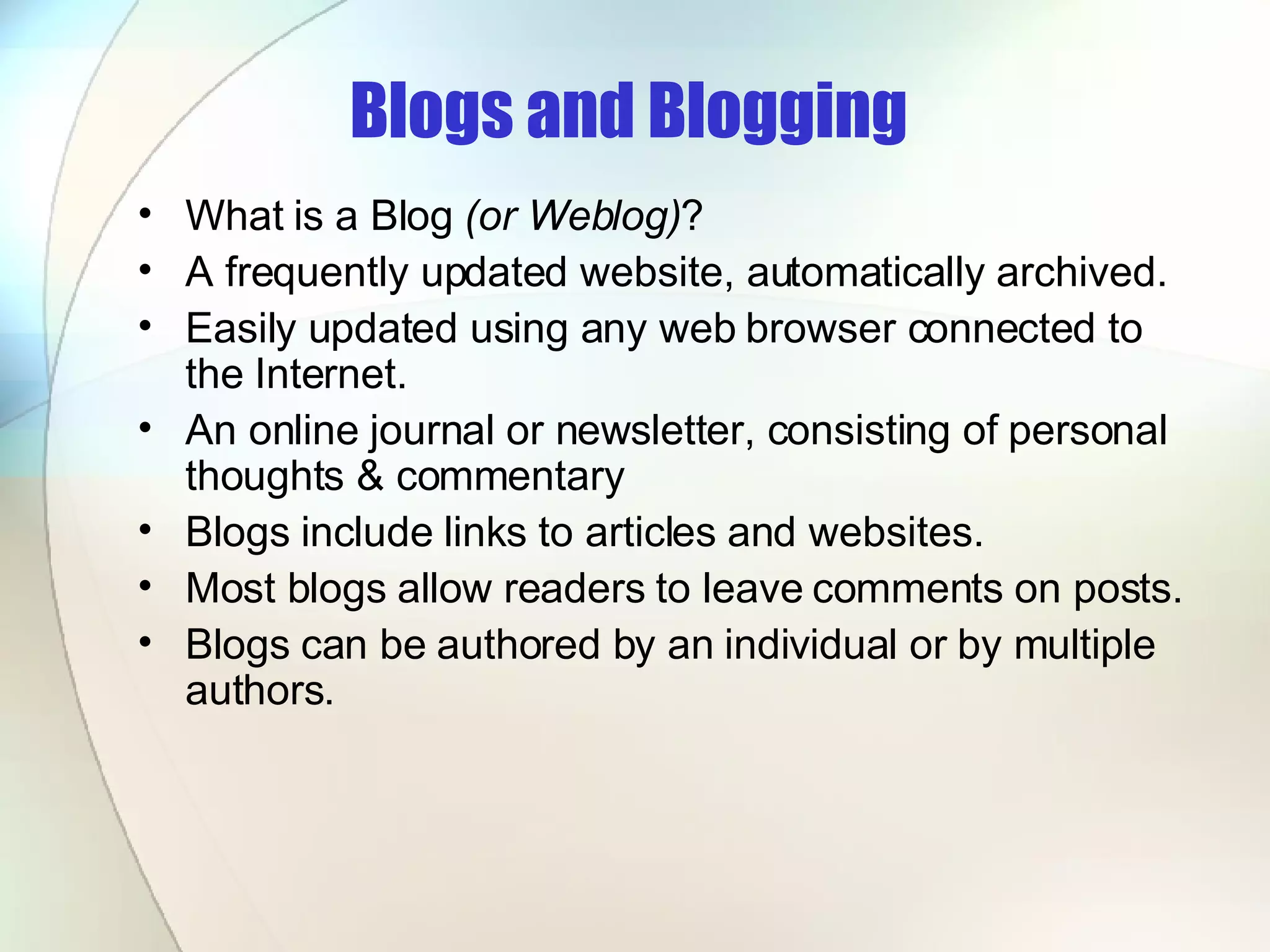 Blogs and Blogging   What is a Blog  (or Weblog) ? A frequently updated website, automatically archived.  Easily updated using any web browser connected to the Internet.  An online journal or newsletter, consisting of personal thoughts & commentary  Blogs include links to articles and websites.  Most blogs allow readers to leave comments on posts.  Blogs can be authored by an individual or by multiple authors.  