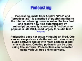 Podcasting Podcasting, made from Apple's "iPod" and "broadcasting", is a method of publishing files to the Internet, allowing users to subscribe to a feed and receive new files automatically by subscription, usually at no cost. It first became popular in late 2004, used largely for audio files."  Wikipedia Podcasting does not actually require an iPod. One can access podcasts via the web with almost any audio software and/or with most portable digital music players. Creating podcasts can be done using free software. Podcast files can be hosted using various, free online services. 