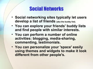 Social Networks Social networking sites typically let users develop a list of friends  (aka the buddy list). You can explore your friends' buddy lists and find people with similar interests.  You can perform a number of online activities: blogging, media-sharing, commenting, testimonials.  You can personalize your 'space' easily using themes and widgets to make it look different from other people's.  