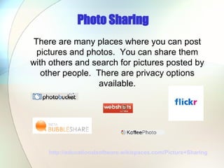 Photo Sharing http://educationalsoftware.wikispaces.com/Picture+Sharing   There are many places where you can post pictures and photos.  You can share them with others and search for pictures posted by other people.  There are privacy options available. 