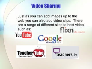 Video Sharing Just as you can add images up to the web you can also add video clips.  There are a range of different sites to host video such as: 