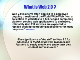 What is Web 2.0 ? Web 2.0 is a term often applied to a perceived ongoing transition of the World Wide Web from a collection of websites to a full-fledged computing platform serving web applications to end users. Ultimately Web 2.0 services are expected to replace desktop computing applications for many purposes.“  Wikipedia “ The significance of the shift to Web 2.0 for education is that it empowers teachers and learners to easily create and share their own content and resources”. 