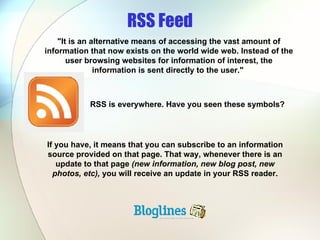 RSS Feed RSS is everywhere. Have you seen these symbols? "It is an alternative means of accessing the vast amount of information that now exists on the world wide web. Instead of the user browsing websites for information of interest, the information is sent directly to the user."  If you have, it means that you can subscribe to an information source provided on that page. That way, whenever there is an update to that page  (new information, new blog post, new photos, etc),  you will receive an update in your RSS reader. 