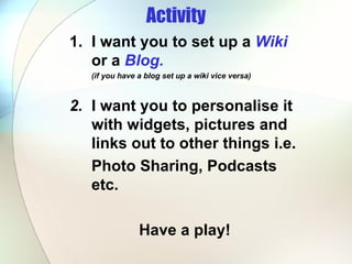Activity 1. I want you to set up a  Wiki   or a  Blog.  (if you have a blog set up a wiki vice versa) 2. I want you to personalise it  with widgets, pictures and  links out to other things i.e. Photo Sharing, Podcasts  etc.  Have a play! 