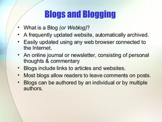 Blogs and Blogging   What is a Blog  (or Weblog) ? A frequently updated website, automatically archived.  Easily updated using any web browser connected to the Internet.  An online journal or newsletter, consisting of personal thoughts & commentary  Blogs include links to articles and websites.  Most blogs allow readers to leave comments on posts.  Blogs can be authored by an individual or by multiple authors.  
