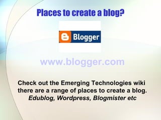 Places to create a blog? www.blogger.com Check out the Emerging Technologies wiki  there are a range of places to create a blog. Edublog, Wordpress, Blogmister etc 