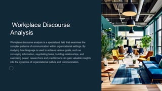 Workplace Discourse
Analysis
Workplace discourse analysis is a specialized field that examines the
complex patterns of communication within organizational settings. By
studying how language is used to achieve various goals, such as
conveying information, negotiating tasks, building relationships, and
exercising power, researchers and practitioners can gain valuable insights
into the dynamics of organizational culture and communication.
 