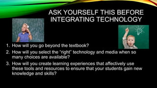 ASK YOURSELF THIS BEFORE
INTEGRATING TECHNOLOGY

1. How will you go beyond the textbook?
2. How will you select the “right” technology and media when so
many choices are available?
3. How will you create learning experiences that affectively use
these tools and resources to ensure that your students gain new
knowledge and skills?

 