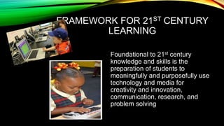 FRAMEWORK FOR 21ST CENTURY
LEARNING
Foundational to 21st century
knowledge and skills is the
preparation of students to
meaningfully and purposefully use
technology and media for
creativity and innovation,
communication, research, and
problem solving

 