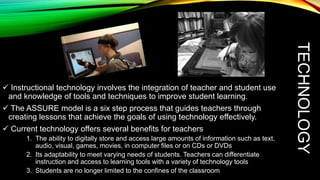 1. The ability to digitally store and access large amounts of information such as text,
audio, visual, games, movies, in computer files or on CDs or DVDs
2. Its adaptability to meet varying needs of students. Teachers can differentiate
instruction and access to learning tools with a variety of technology tools
3. Students are no longer limited to the confines of the classroom

TECHNOLOGY

 Instructional technology involves the integration of teacher and student use
and knowledge of tools and techniques to improve student learning.
 The ASSURE model is a six step process that guides teachers through
creating lessons that achieve the goals of using technology effectively.
 Current technology offers several benefits for teachers

 