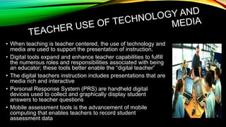 • When teaching is teacher centered, the use of technology and
media are used to support the presentation of instruction.
• Digital tools expand and enhance teacher capabilities to fulfill
the numerous roles and responsibilities associated with being
an educator; these tools better enable the “digital teacher”
• The digital teachers instruction includes presentations that are
media rich and interactive
• Personal Response System (PRS) are handheld digital
devices used to collect and graphically display student
answers to teacher questions
• Mobile assessment tools is the advancement of mobile
computing that enables teachers to record student
assessment data

 