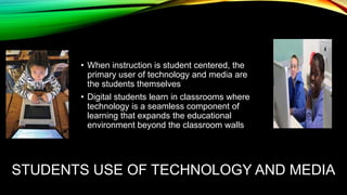 • When instruction is student centered, the
primary user of technology and media are
the students themselves
• Digital students learn in classrooms where
technology is a seamless component of
learning that expands the educational
environment beyond the classroom walls

STUDENTS USE OF TECHNOLOGY AND MEDIA

 