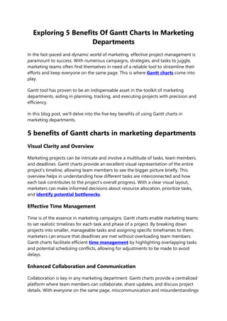 Exploring 5 Benefits Of Gantt Charts In Marketing
Departments
In the fast-paced and dynamic world of marketing, effective project management is
paramount to success. With numerous campaigns, strategies, and tasks to juggle,
marketing teams often find themselves in need of a reliable tool to streamline their
efforts and keep everyone on the same page. This is where Gantt charts come into
play.
Gantt tool has proven to be an indispensable asset in the toolkit of marketing
departments, aiding in planning, tracking, and executing projects with precision and
efficiency.
In this blog post, we’ll delve into the five key benefits of using Gantt charts in
marketing departments.
5 benefits of Gantt charts in marketing departments
Visual Clarity and Overview
Marketing projects can be intricate and involve a multitude of tasks, team members,
and deadlines. Gantt charts provide an excellent visual representation of the entire
project’s timeline, allowing team members to see the bigger picture briefly. This
overview helps in understanding how different tasks are interconnected and how
each task contributes to the project’s overall progress. With a clear visual layout,
marketers can make informed decisions about resource allocation, prioritize tasks,
and identify potential bottlenecks.
Effective Time Management
Time is of the essence in marketing campaigns. Gantt charts enable marketing teams
to set realistic timelines for each task and phase of a project. By breaking down
projects into smaller, manageable tasks and assigning specific timeframes to them,
marketers can ensure that deadlines are met without overloading team members.
Gantt charts facilitate efficient time management by highlighting overlapping tasks
and potential scheduling conflicts, allowing for adjustments to be made to avoid
delays.
Enhanced Collaboration and Communication
Collaboration is key in any marketing department. Gantt charts provide a centralized
platform where team members can collaborate, share updates, and discuss project
details. With everyone on the same page, miscommunication and misunderstandings
 