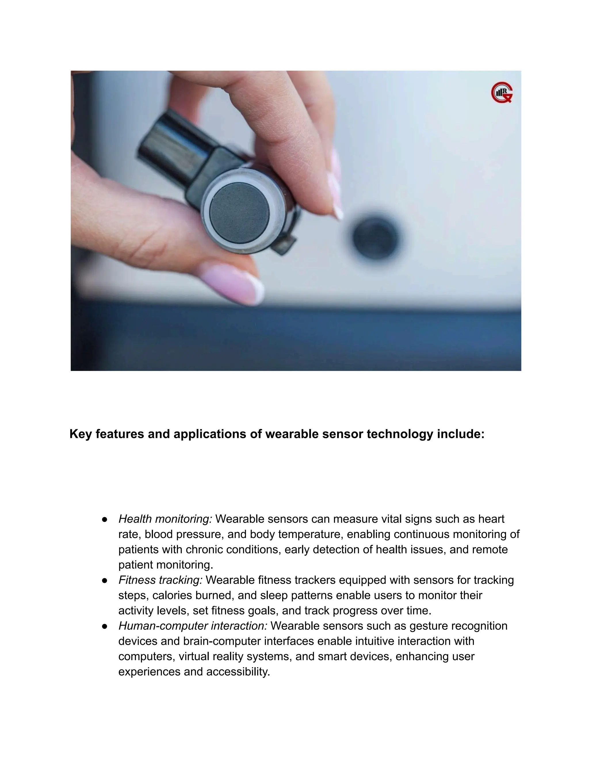 Key features and applications of wearable sensor technology include:
● Health monitoring: Wearable sensors can measure vital signs such as heart
rate, blood pressure, and body temperature, enabling continuous monitoring of
patients with chronic conditions, early detection of health issues, and remote
patient monitoring.
● Fitness tracking: Wearable fitness trackers equipped with sensors for tracking
steps, calories burned, and sleep patterns enable users to monitor their
activity levels, set fitness goals, and track progress over time.
● Human-computer interaction: Wearable sensors such as gesture recognition
devices and brain-computer interfaces enable intuitive interaction with
computers, virtual reality systems, and smart devices, enhancing user
experiences and accessibility.
 