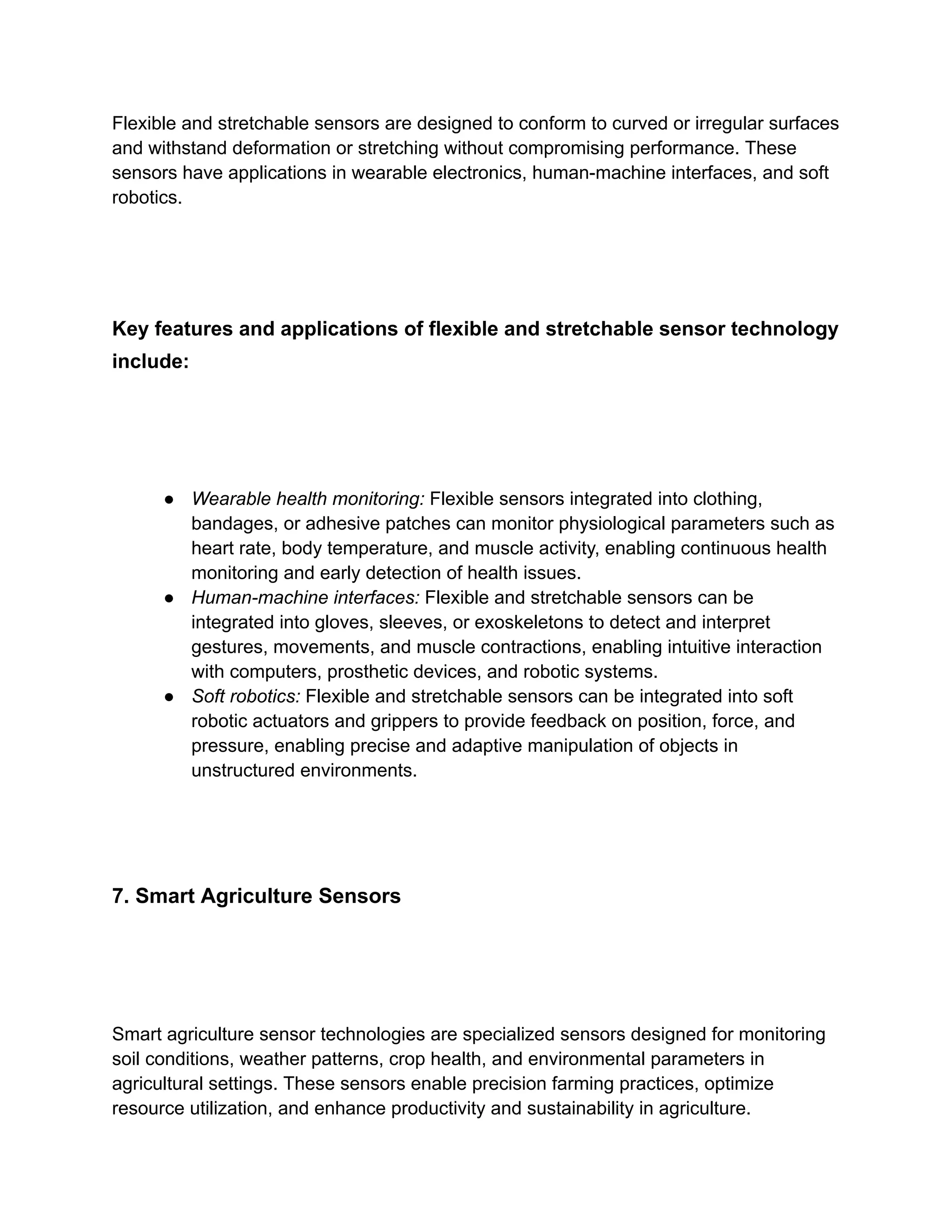 Flexible and stretchable sensors are designed to conform to curved or irregular surfaces
and withstand deformation or stretching without compromising performance. These
sensors have applications in wearable electronics, human-machine interfaces, and soft
robotics.
Key features and applications of flexible and stretchable sensor technology
include:
● Wearable health monitoring: Flexible sensors integrated into clothing,
bandages, or adhesive patches can monitor physiological parameters such as
heart rate, body temperature, and muscle activity, enabling continuous health
monitoring and early detection of health issues.
● Human-machine interfaces: Flexible and stretchable sensors can be
integrated into gloves, sleeves, or exoskeletons to detect and interpret
gestures, movements, and muscle contractions, enabling intuitive interaction
with computers, prosthetic devices, and robotic systems.
● Soft robotics: Flexible and stretchable sensors can be integrated into soft
robotic actuators and grippers to provide feedback on position, force, and
pressure, enabling precise and adaptive manipulation of objects in
unstructured environments.
7. Smart Agriculture Sensors
Smart agriculture sensor technologies are specialized sensors designed for monitoring
soil conditions, weather patterns, crop health, and environmental parameters in
agricultural settings. These sensors enable precision farming practices, optimize
resource utilization, and enhance productivity and sustainability in agriculture.
 