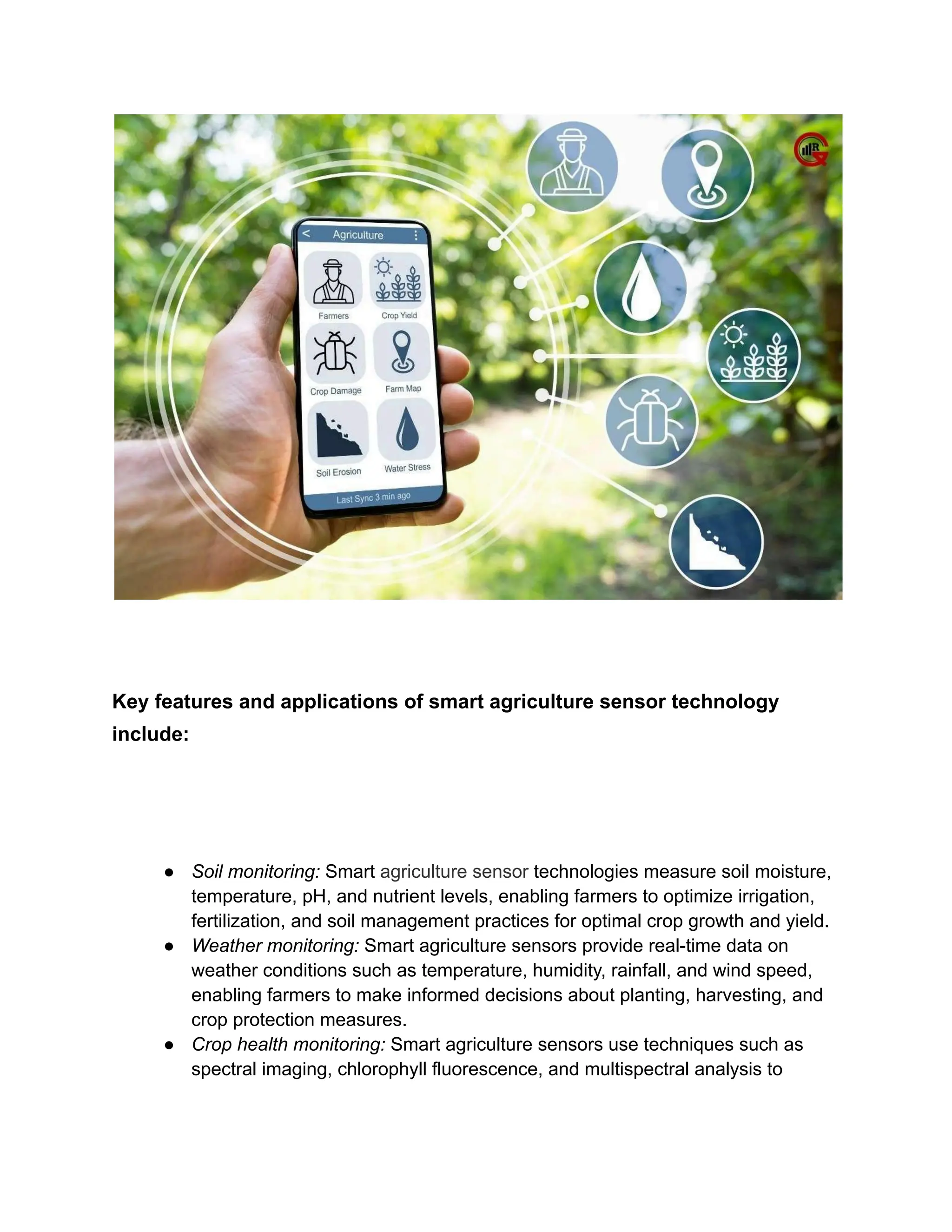Key features and applications of smart agriculture sensor technology
include:
● Soil monitoring: Smart agriculture sensor technologies measure soil moisture,
temperature, pH, and nutrient levels, enabling farmers to optimize irrigation,
fertilization, and soil management practices for optimal crop growth and yield.
● Weather monitoring: Smart agriculture sensors provide real-time data on
weather conditions such as temperature, humidity, rainfall, and wind speed,
enabling farmers to make informed decisions about planting, harvesting, and
crop protection measures.
● Crop health monitoring: Smart agriculture sensors use techniques such as
spectral imaging, chlorophyll fluorescence, and multispectral analysis to
 