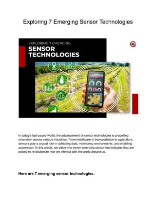 Exploring 7 Emerging Sensor Technologies
In today’s fast-paced world, the advancement of sensor technologies is propelling
innovation across various industries. From healthcare to transportation to agriculture,
sensors play a crucial role in collecting data, monitoring environments, and enabling
automation. In this article, we delve into seven emerging sensor technologies that are
poised to revolutionize how we interact with the world around us.
Here are 7 emerging sensor technologies:
 