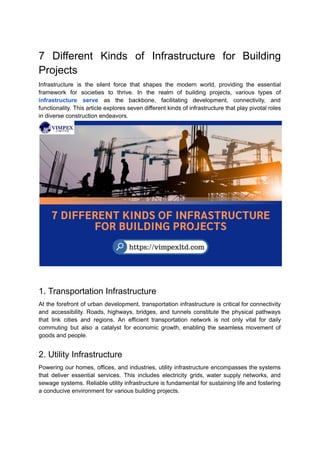 7 Different Kinds of Infrastructure for Building
Projects
Infrastructure is the silent force that shapes the modern world, providing the essential
framework for societies to thrive. In the realm of building projects, various types of
infrastructure serve as the backbone, facilitating development, connectivity, and
functionality. This article explores seven different kinds of infrastructure that play pivotal roles
in diverse construction endeavors.
1. Transportation Infrastructure
At the forefront of urban development, transportation infrastructure is critical for connectivity
and accessibility. Roads, highways, bridges, and tunnels constitute the physical pathways
that link cities and regions. An efficient transportation network is not only vital for daily
commuting but also a catalyst for economic growth, enabling the seamless movement of
goods and people.
2. Utility Infrastructure
Powering our homes, offices, and industries, utility infrastructure encompasses the systems
that deliver essential services. This includes electricity grids, water supply networks, and
sewage systems. Reliable utility infrastructure is fundamental for sustaining life and fostering
a conducive environment for various building projects.
 