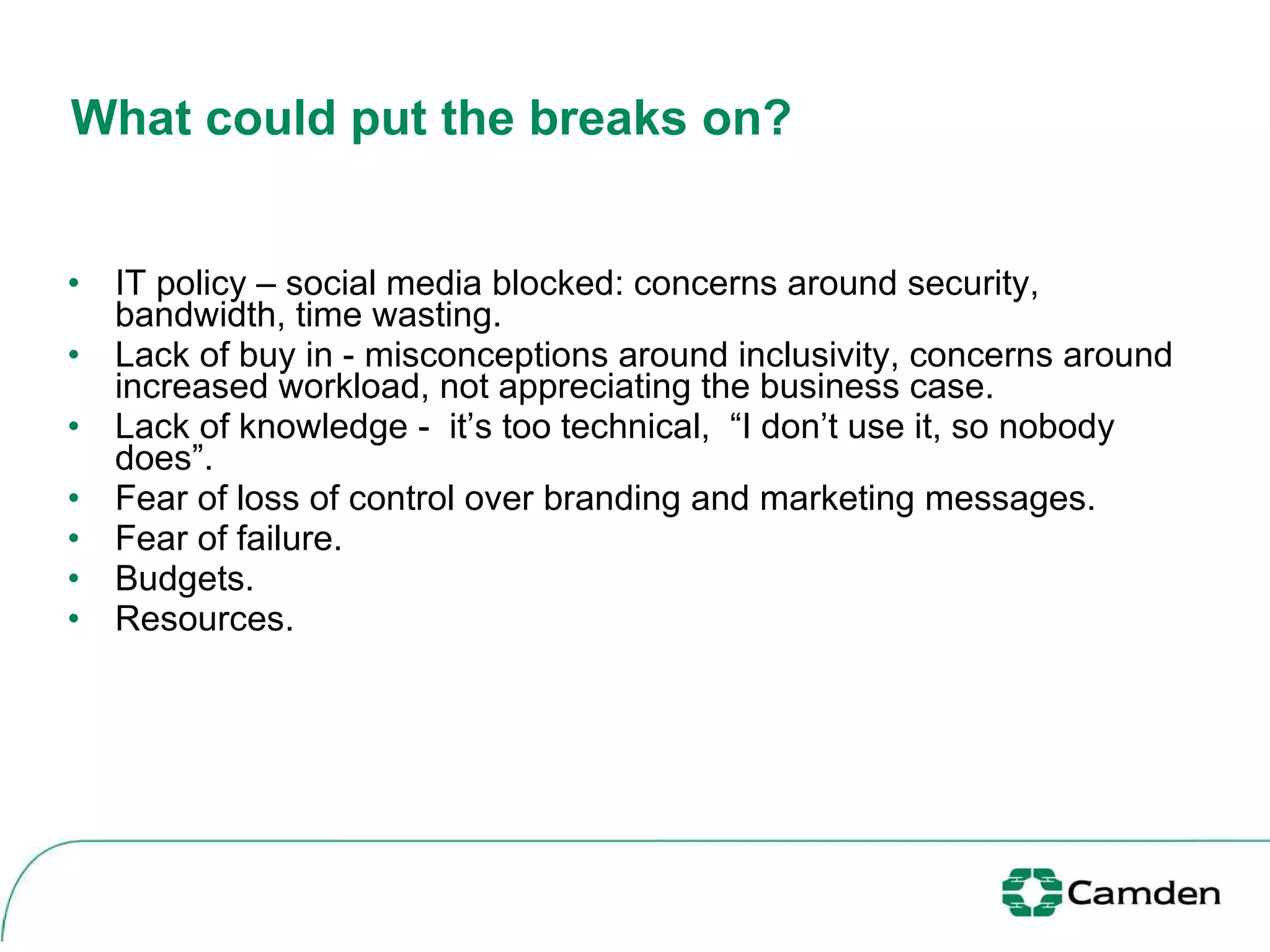 What could put the breaks on?  IT policy – social media blocked: concerns around security, bandwidth, time wasting. Lack of buy in - misconceptions around inclusivity, concerns around increased workload, not appreciating the business case. Lack of knowledge -  it’s too technical,  “I don’t use it, so nobody does”.  Fear of loss of control over branding and marketing messages. Fear of failure. Budgets. Resources.  