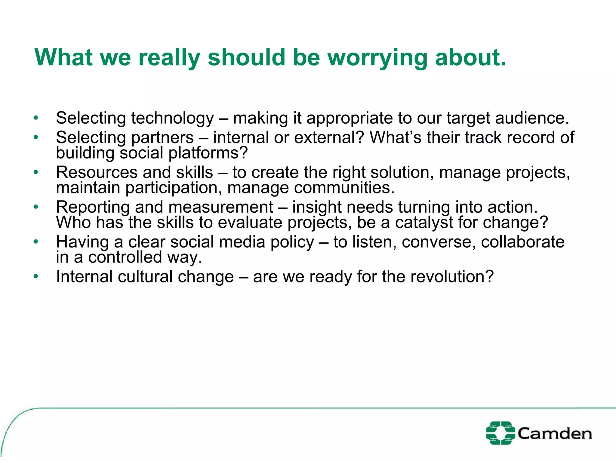 What we really should be worrying about.  Selecting technology – making it appropriate to our target audience. Selecting partners – internal or external? What’s their track record of building social platforms?  Resources and skills – to create the right solution, manage projects, maintain participation, manage communities. Reporting and measurement – insight needs turning into action. Who has the skills to evaluate projects, be a catalyst for change? Having a clear social media policy – to listen, converse, collaborate in a controlled way. Internal cultural change – are we ready for the revolution?  