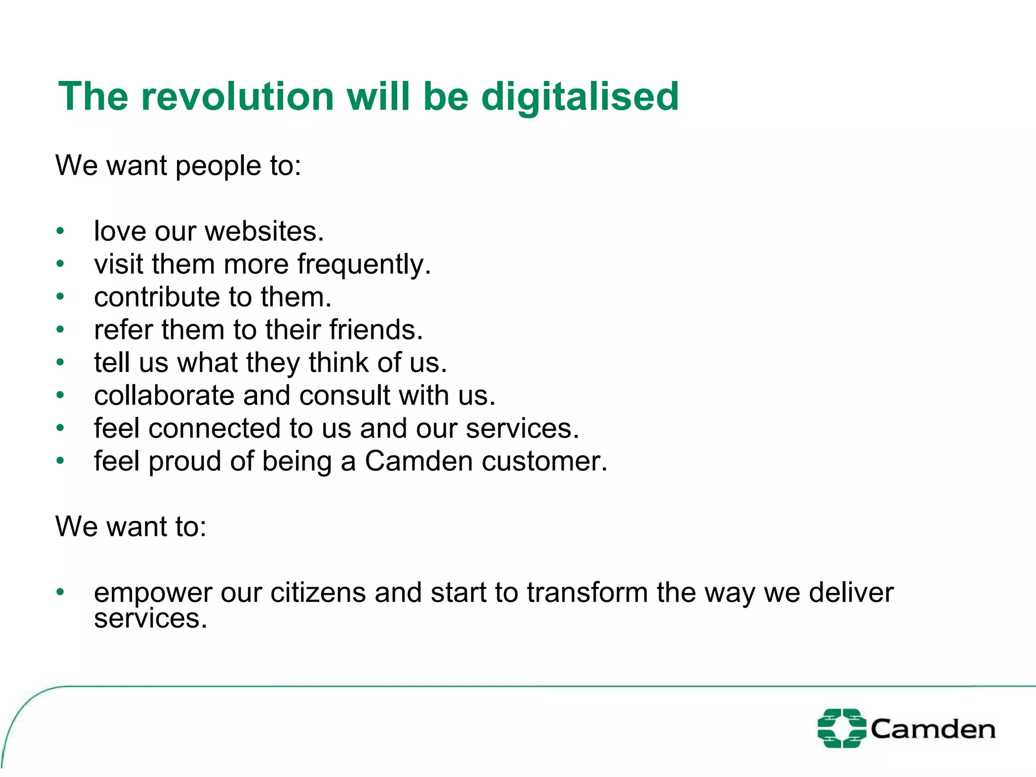 The revolution will be digitalised We want people to: love our websites.  visit them more frequently. contribute to them. refer them to their friends.  tell us what they think of us. collaborate and consult with us.  feel connected to us and our services. feel proud of being a Camden customer.  We want to: empower our citizens and start to transform the way we deliver services.  
