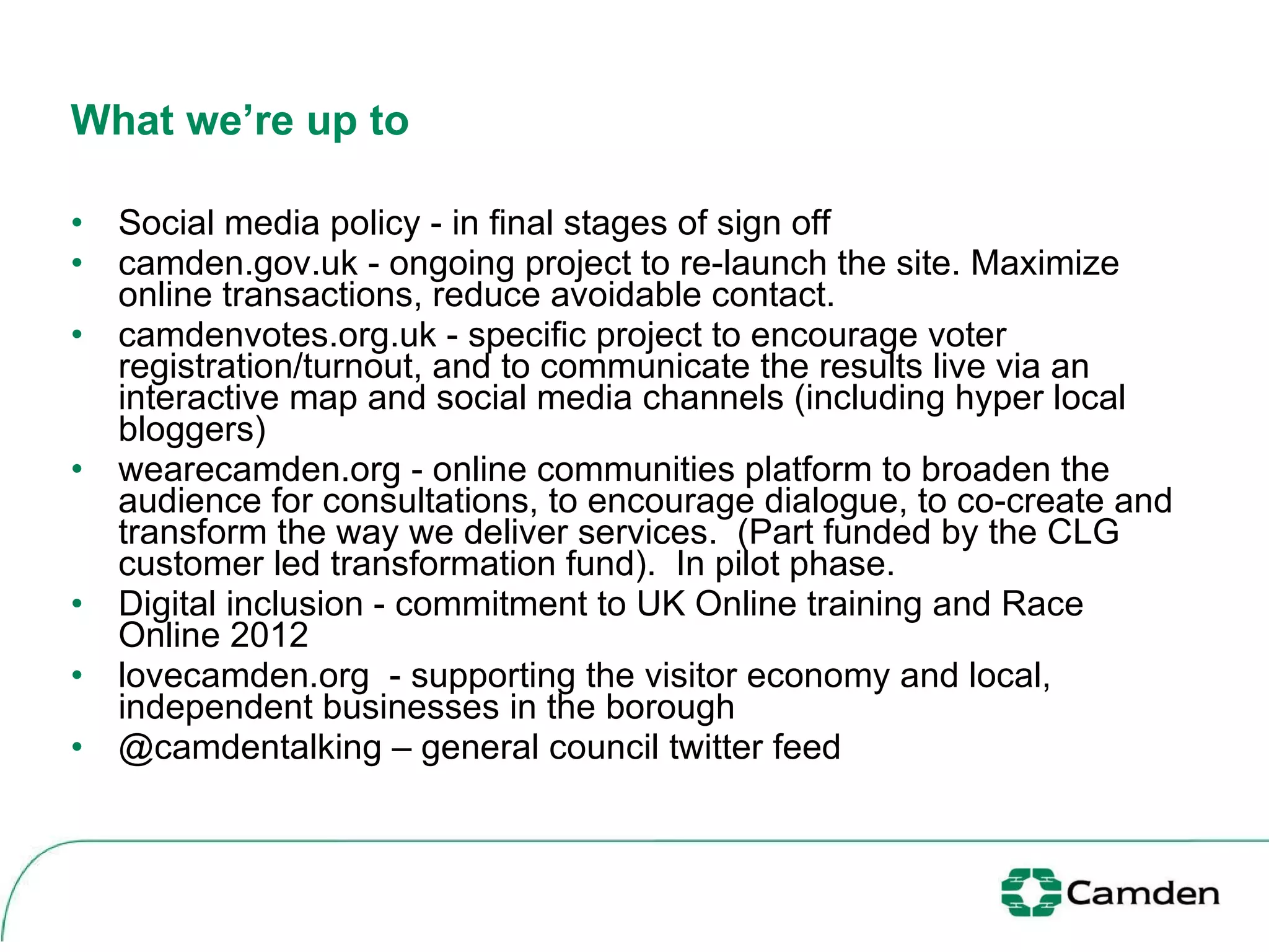 What we’re up to   Social media policy - in final stages of sign off  camden.gov.uk - ongoing project to re-launch the site. Maximize online transactions, reduce avoidable contact.  camdenvotes.org.uk - specific project to encourage voter registration/turnout, and to communicate the results live via an interactive map and social media channels (including hyper local bloggers) wearecamden.org - online communities platform to broaden the audience for consultations, to encourage dialogue, to co-create and transform the way we deliver services.  (Part funded by the CLG customer led transformation fund).  In pilot phase.  Digital inclusion - commitment to UK Online training and Race Online 2012 lovecamden.org  - supporting the visitor economy and local, independent businesses in the borough @camdentalking – general council twitter feed 
