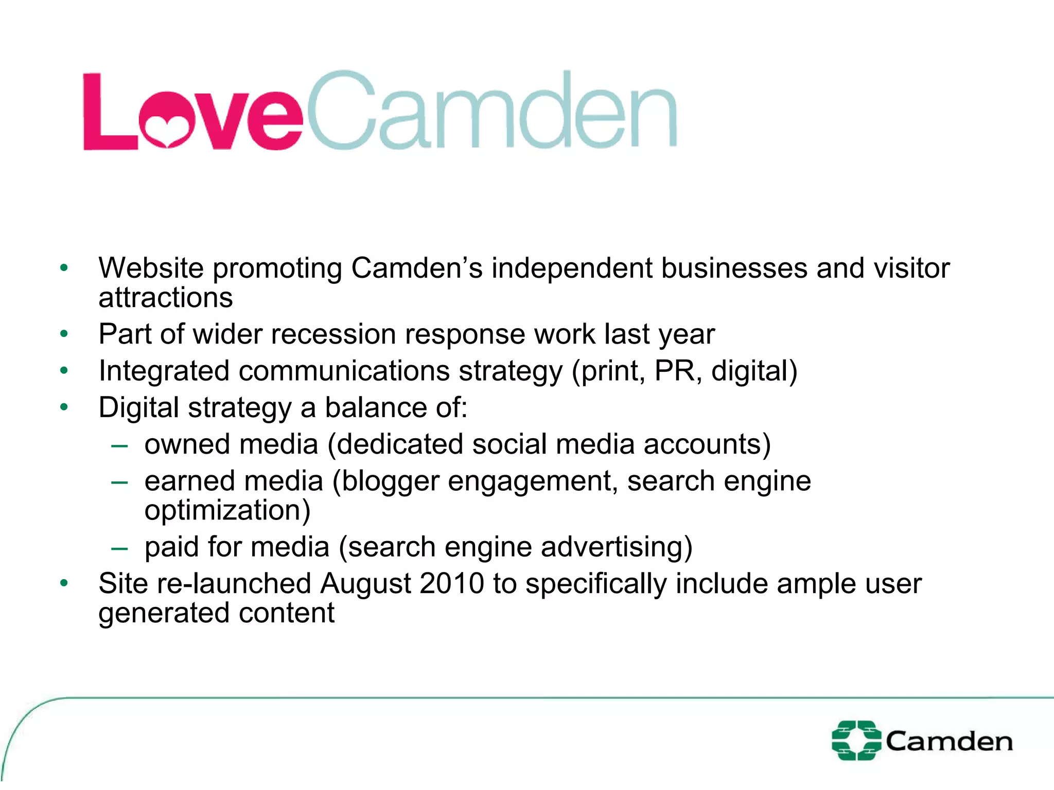 Website promoting Camden’s independent businesses and visitor attractions Part of wider recession response work last year Integrated communications strategy (print, PR, digital) Digital strategy a balance of: owned media (dedicated social media accounts) earned media (blogger engagement, search engine optimization) paid for media (search engine advertising) Site re-launched August 2010 to specifically include ample user generated content  