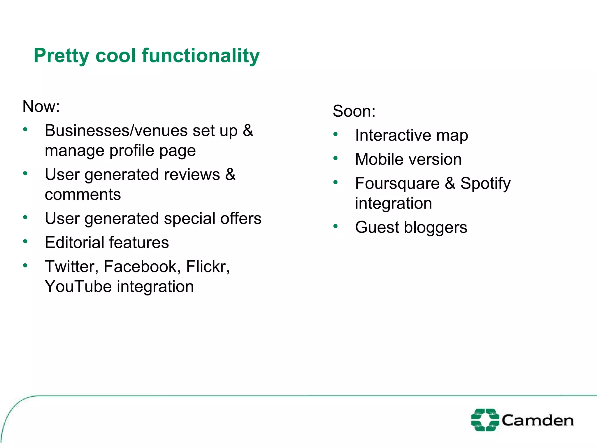 Pretty cool functionality Now: Businesses/venues set up & manage profile page User generated reviews & comments User generated special offers Editorial features Twitter, Facebook, Flickr, YouTube integration  Soon: Interactive map Mobile version Foursquare & Spotify integration Guest bloggers 