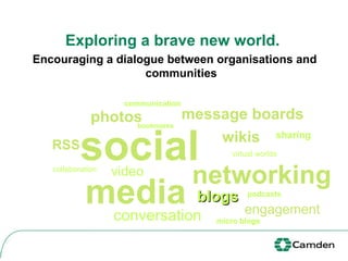Exploring a brave new world.   Encouraging a dialogue between organisations and communities social media networking RSS blogs video podcasts bookmarks virtual worlds conversation photos message boards wikis sharing engagement micro blogs collaboration communication 