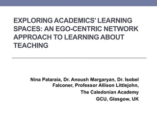 EXPLORING ACADEMICS’LEARNING
SPACES: AN EGO-CENTRIC NETWORK
APPROACH TO LEARNING ABOUT
TEACHING
Nina Pataraia, Dr. Anoush Margaryan, Dr. Isobel
Falconer, Professor Allison Littlejohn,
The Caledonian Academy
GCU, Glasgow, UK
 