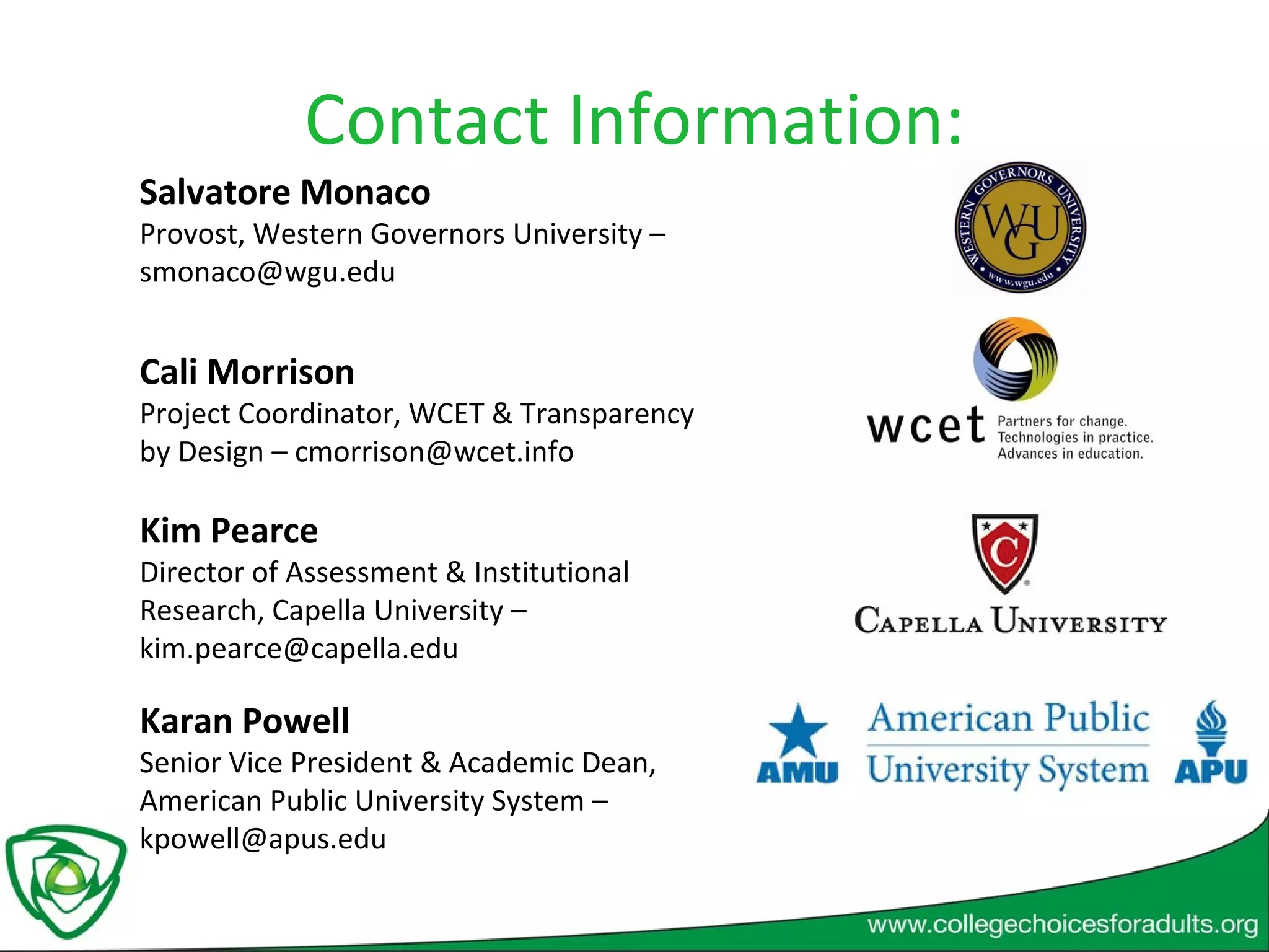 Contact Information: Cali Morrison  Project Coordinator, WCET & Transparency by Design – cmorrison@wcet.info Salvatore Monaco Provost, Western Governors University – smonaco@wgu.edu Kim Pearce Director of Assessment & Institutional Research, Capella University – kim.pearce@capella.edu Karan Powell Senior Vice President & Academic Dean, American Public University System – kpowell@apus.edu 