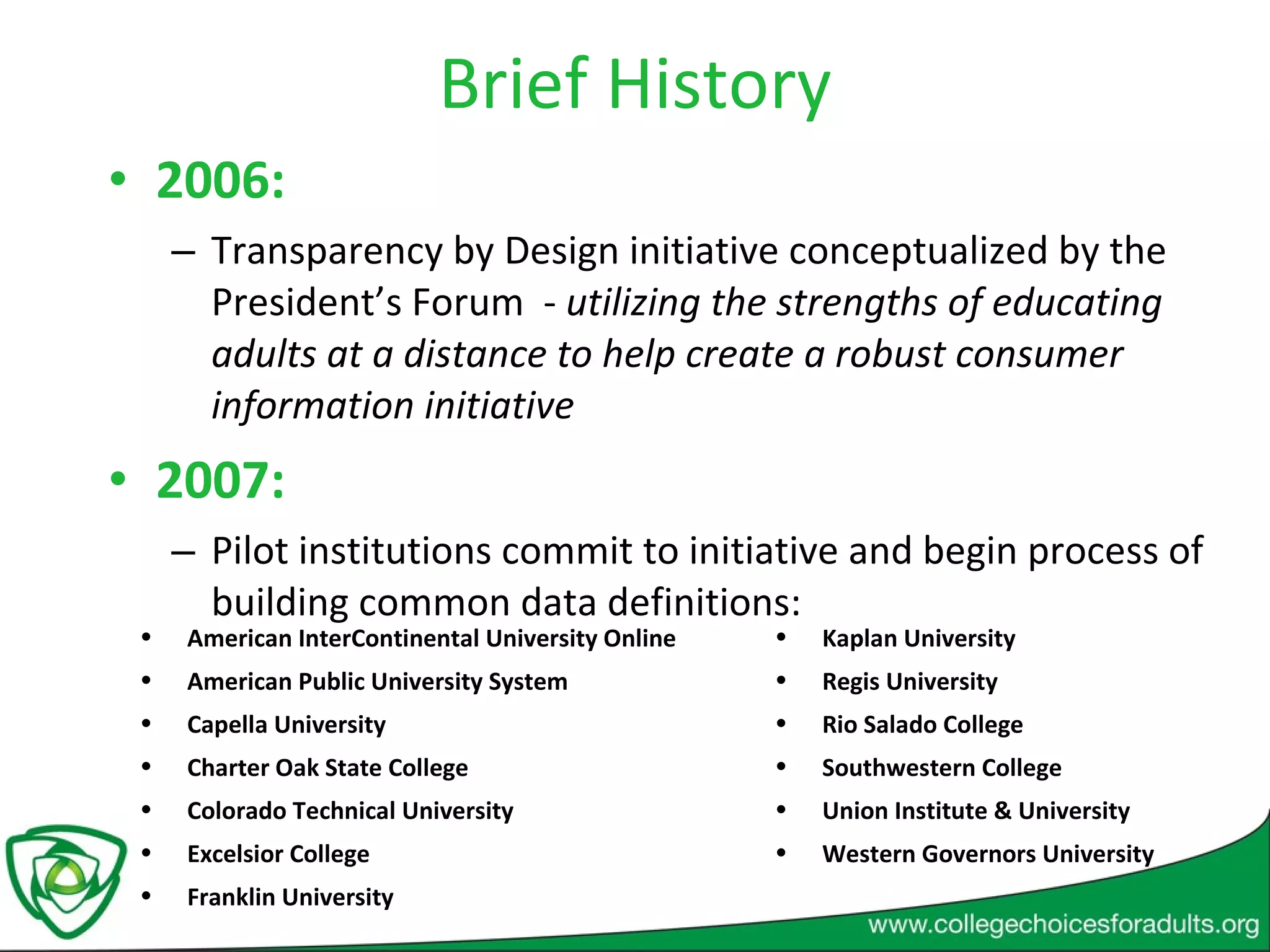 Brief History 2006:  Transparency by Design initiative conceptualized by the President’s Forum  -  utilizing the strengths of educating adults at a distance to help create a robust consumer information initiative 2007:  Pilot institutions commit to initiative and begin process of building common data definitions: American InterContinental University Online American Public University System  Capella University  Charter Oak State College Colorado Technical University  Excelsior College Franklin University Kaplan University Regis University Rio Salado College Southwestern College Union Institute & University Western Governors University 