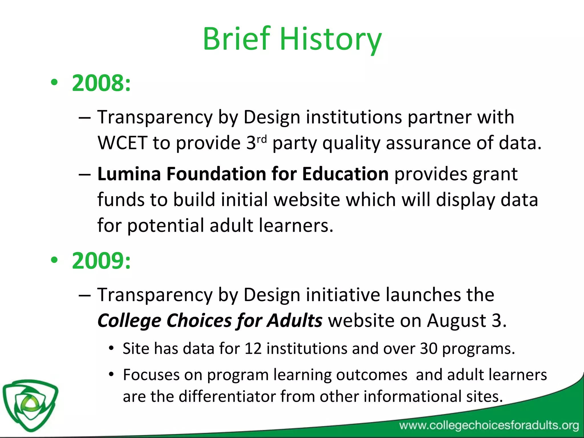 Brief History 2008:  Transparency by Design institutions partner with WCET to provide 3 rd  party quality assurance of data. Lumina Foundation for Education  provides grant funds to build initial website which will display data for potential adult learners. 2009:  Transparency by Design initiative launches the  College Choices for Adults  website on August 3. Site has data for 12 institutions and over 30 programs. Focuses on program learning outcomes  and adult learners are the differentiator from other informational sites. 