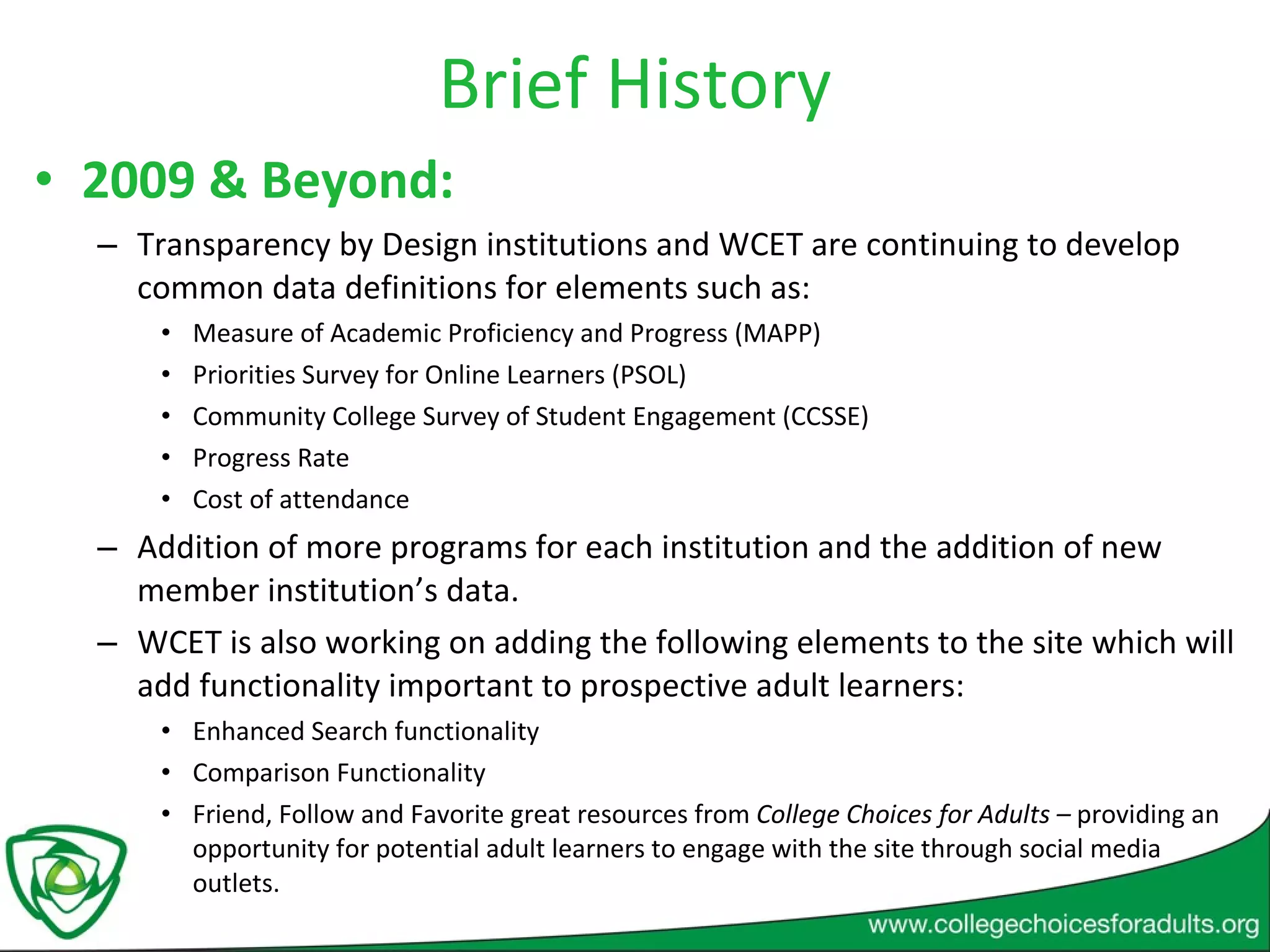 Brief History 2009 & Beyond:  Transparency by Design institutions and WCET are continuing to develop common data definitions for elements such as: Measure of Academic Proficiency and Progress (MAPP) Priorities Survey for Online Learners (PSOL) Community College Survey of Student Engagement (CCSSE) Progress Rate Cost of attendance  Addition of more programs for each institution and the addition of new member institution’s data. WCET is also working on adding the following elements to the site which will add functionality important to prospective adult learners: Enhanced Search functionality Comparison Functionality  Friend, Follow and Favorite great resources from  College Choices for Adults –  providing an opportunity for potential adult learners to engage with the site through social media outlets.  