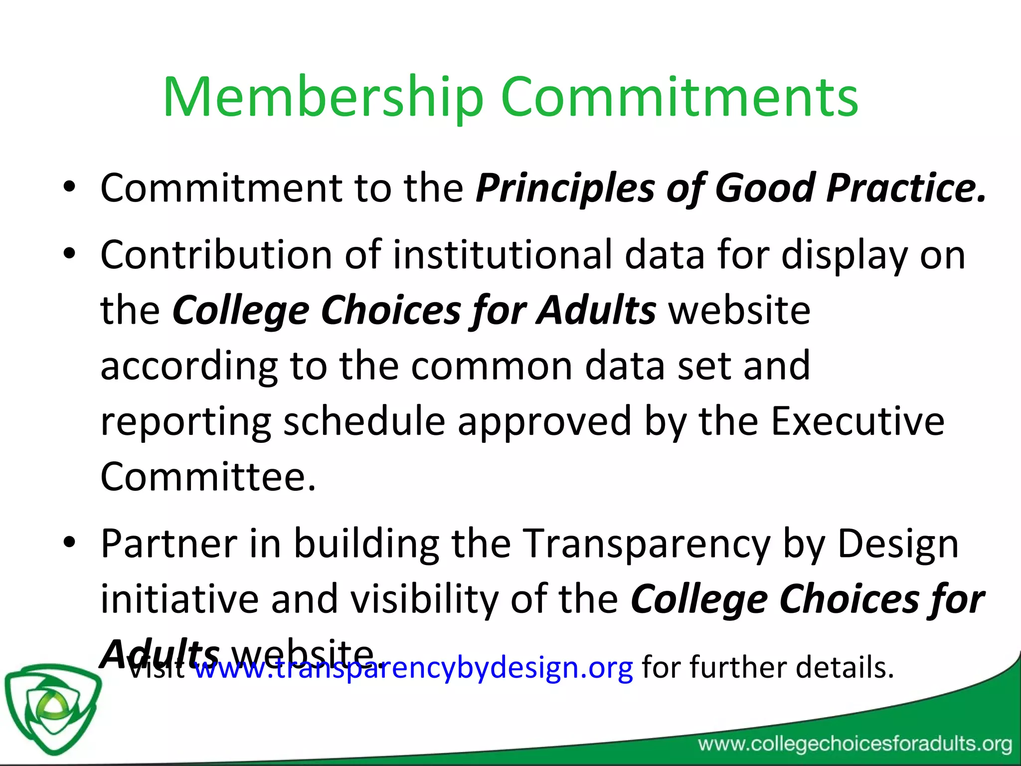 Membership Commitments Commitment to the  Principles of Good Practice. Contribution of institutional data for display on the  College Choices for Adults  website according to the common data set and reporting schedule approved by the Executive Committee. Partner in building the Transparency by Design initiative and visibility of the  College Choices for Adults  website. Visit  www.transparencybydesign.org  for further details. 