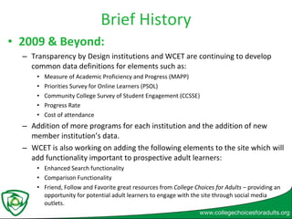 Brief History 2009 & Beyond:  Transparency by Design institutions and WCET are continuing to develop common data definitions for elements such as: Measure of Academic Proficiency and Progress (MAPP) Priorities Survey for Online Learners (PSOL) Community College Survey of Student Engagement (CCSSE) Progress Rate Cost of attendance  Addition of more programs for each institution and the addition of new member institution’s data. WCET is also working on adding the following elements to the site which will add functionality important to prospective adult learners: Enhanced Search functionality Comparison Functionality  Friend, Follow and Favorite great resources from  College Choices for Adults –  providing an opportunity for potential adult learners to engage with the site through social media outlets.  