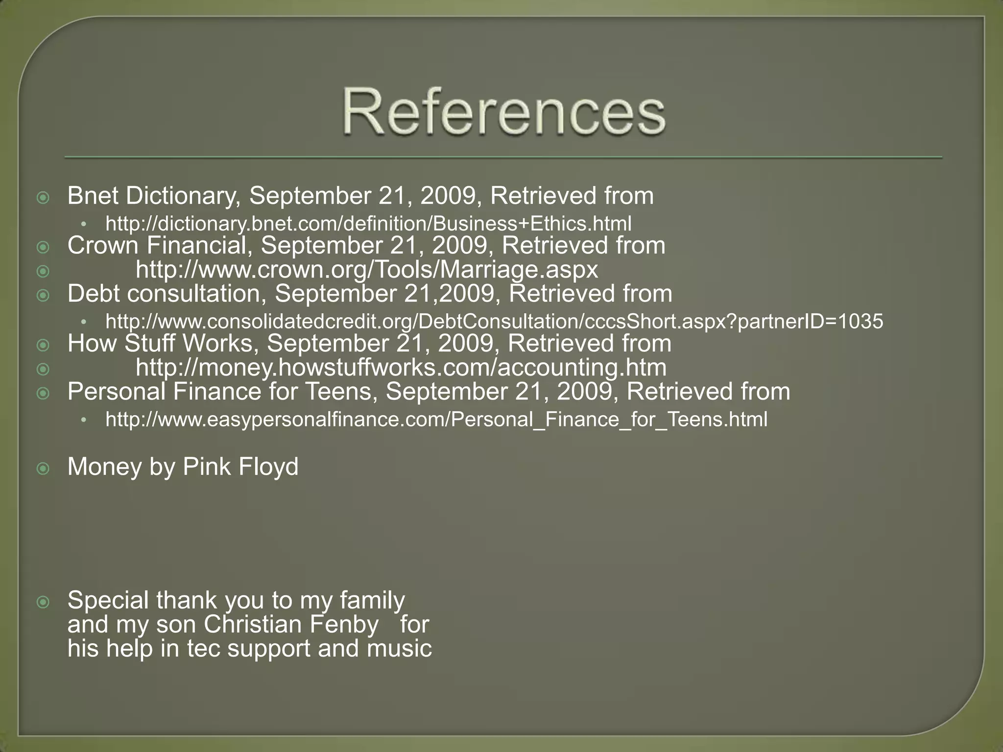 ReferencesBnet Dictionary, September 21, 2009, Retrieved from http://dictionary.bnet.com/definition/Business+Ethics.htmlCrown Financial, September 21, 2009, Retrieved from  	http://www.crown.org/Tools/Marriage.aspxDebt consultation, September 21,2009, Retrieved from http://www.consolidatedcredit.org/DebtConsultation/cccsShort.aspx?partnerID=1035How Stuff Works, September 21, 2009, Retrieved from  	http://money.howstuffworks.com/accounting.htmPersonal Finance for Teens, September 21, 2009, Retrieved fromhttp://www.easypersonalfinance.com/Personal_Finance_for_Teens.htmlMoney by Pink FloydSpecial thank you to my family and my son Christian Fenby   for his help in tec support and music