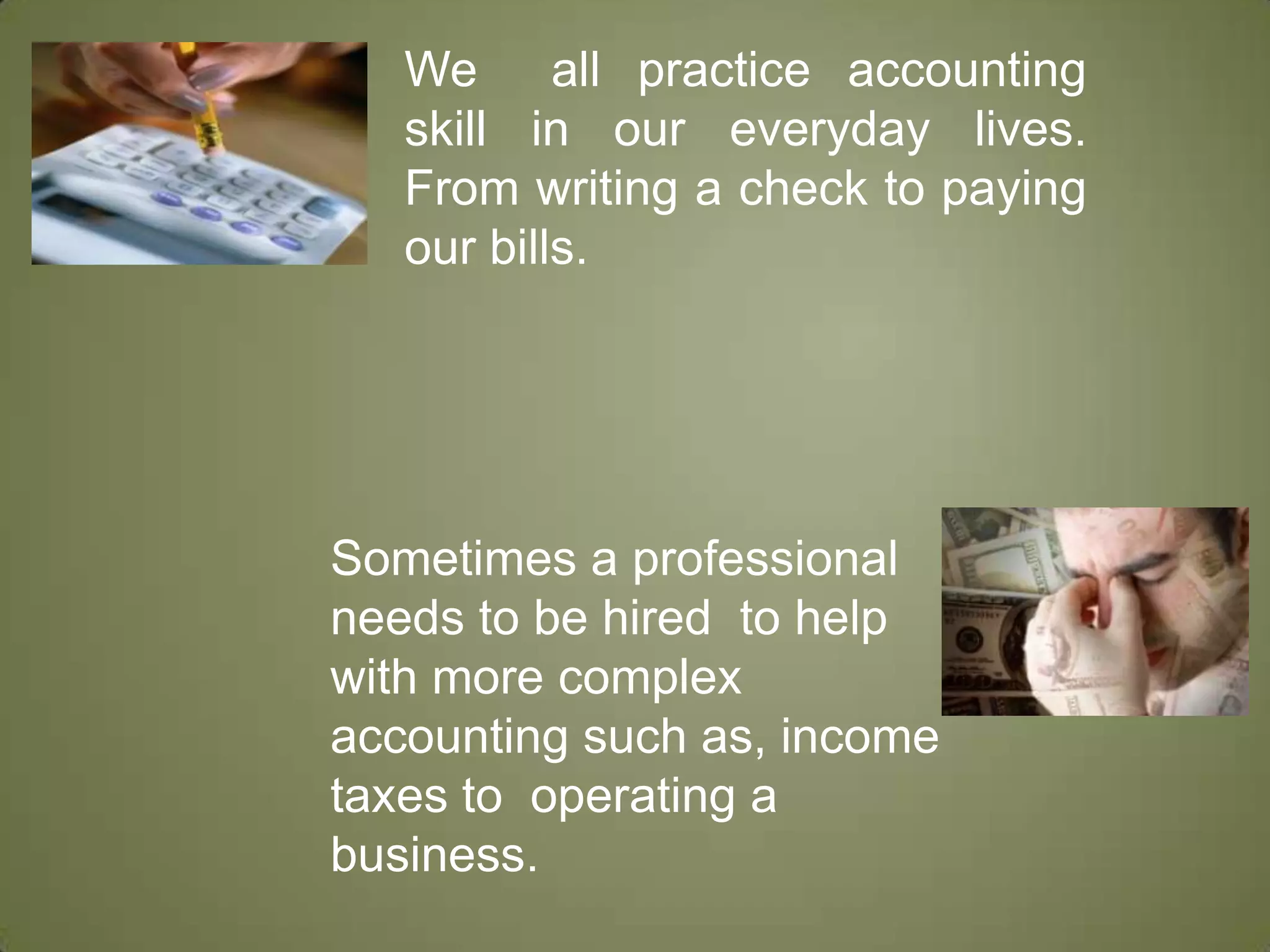 We  all practice accounting skill in our everyday lives.   From writing a check to paying our bills. Sometimes a professional needs to be hired  to help with more complex accounting such as, income taxes to  operating a business. 