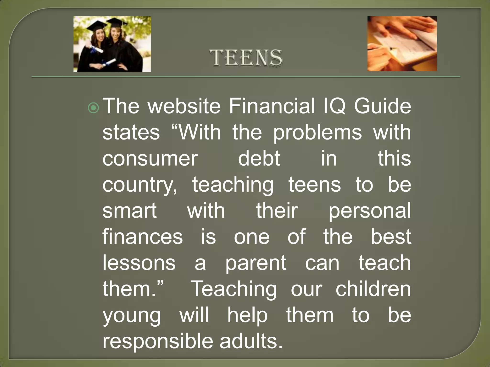 TeensThe website Financial IQ Guide states “With the problems with consumer debt in this country, teaching teens to be smart with their personal finances is one of the best lessons a parent can teach them.”  Teaching our children young will help them to be responsible adults. 