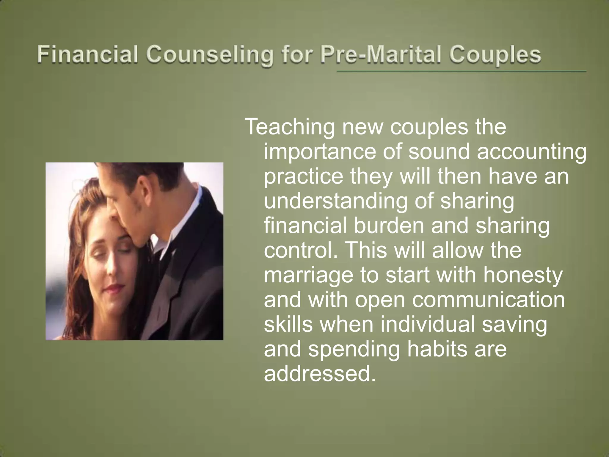 Financial Counseling for Pre-Marital Couples Teaching new couples the importance of sound accounting practice they will then have an understanding of sharing financial burden and sharing control. This will allow the marriage to start with honesty and with open communication skills when individual saving and spending habits are addressed. 