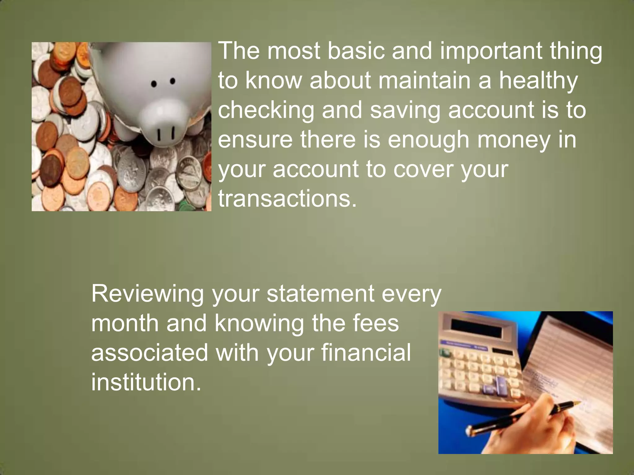 The most basic and important thing to know about maintain a healthy checking and saving account is to ensure there is enough money in your account to cover your transactions.   Reviewing your statement every month and knowing the fees associated with your financial institution. 
