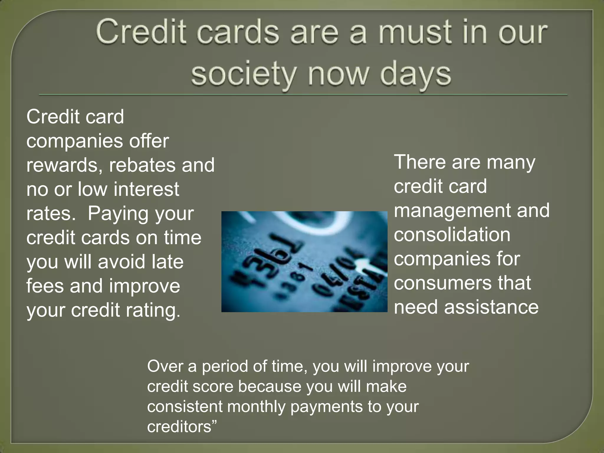 Credit cards are a must in our society now daysCredit card companies offer rewards, rebates and no or low interest rates.  Paying your credit cards on time you will avoid late fees and improve your credit rating. There are many credit card management and consolidation companies for consumers that  need assistanceOver a period of time, you will improve your credit score because you will make consistent monthly payments to your creditors”