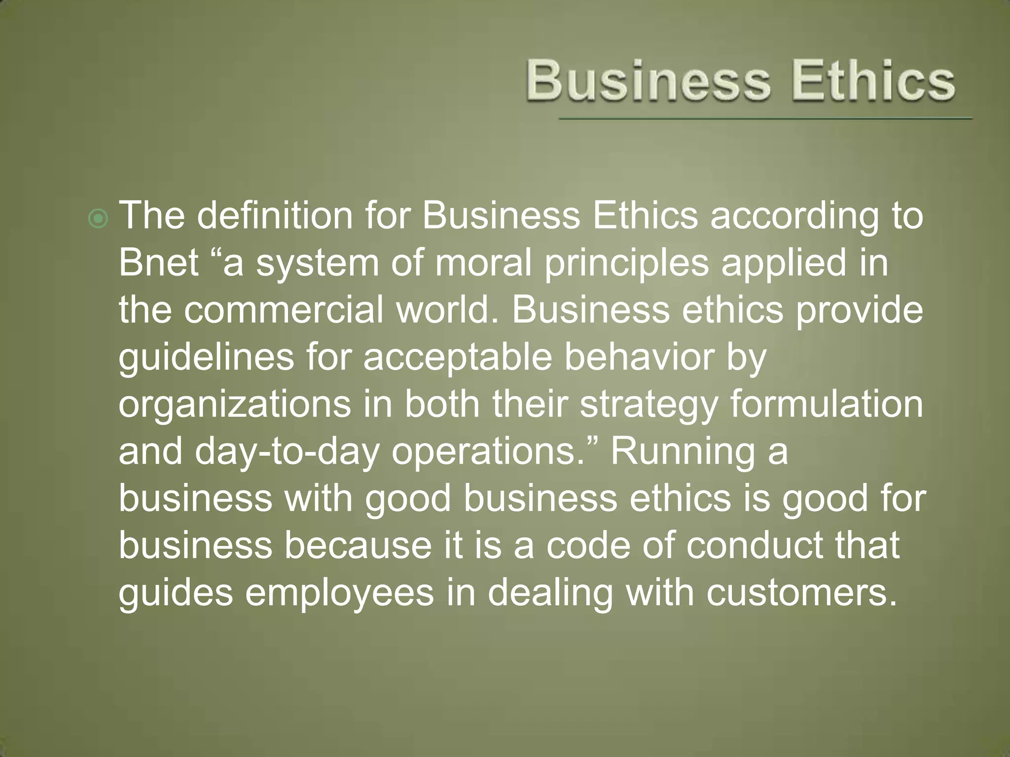 Business EthicsThe definition for Business Ethics according to Bnet “a system of moral principles applied in the commercial world. Business ethics provide guidelines for acceptable behavior by organizations in both their strategy formulation and day-to-day operations.” Running a business with good business ethics is good for business because it is a code of conduct that guides employees in dealing with customers. 